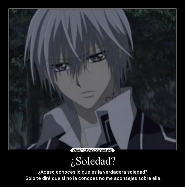 ¿Soledad? - ¿Acaso conoces lo que es la verdadera soledad?
Solo te diré que si no la conoces no me aconsejes sobre ella