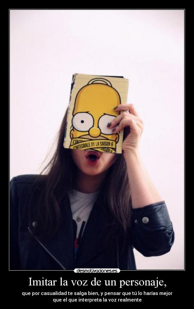 Imitar la voz de un personaje, - que por casualidad te salga bien, y pensar que tú lo harías mejor
que el que interpreta la voz realmente