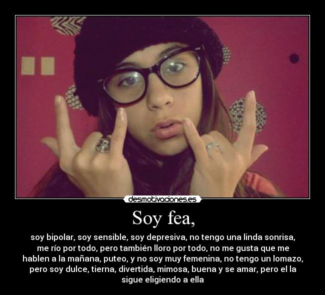 Soy fea, - soy bipolar, soy sensible, soy depresiva, no tengo una linda sonrisa,
me río por todo, pero también lloro por todo, no me gusta que me
hablen a la mañana, puteo, y no soy muy femenina, no tengo un lomazo,
pero soy dulce, tierna, divertida, mimosa, buena y se amar, pero el la
sigue eligiendo a ella