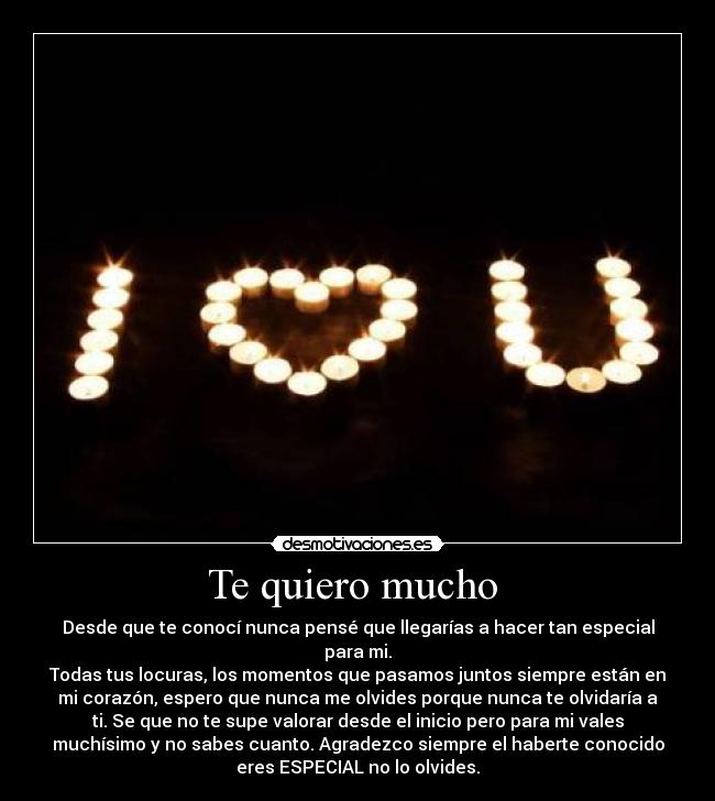 Te quiero mucho  - Desde que te conocí nunca pensé que llegarías a hacer tan especial
para mi.
Todas tus locuras, los momentos que pasamos juntos siempre están en
mi corazón, espero que nunca me olvides porque nunca te olvidaría a
ti. Se que no te supe valorar desde el inicio pero para mi vales
muchísimo y no sabes cuanto. Agradezco siempre el haberte conocido
eres ESPECIAL no lo olvides.