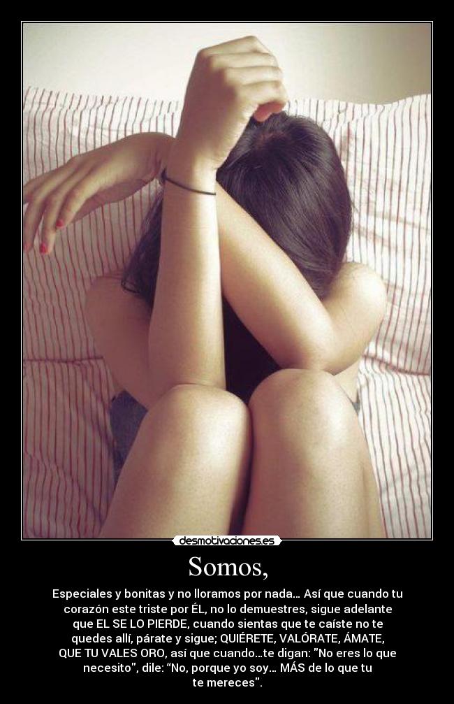 Somos, - Especiales y bonitas y no lloramos por nada… Así que cuando tu
corazón este triste por ÉL, no lo demuestres, sigue adelante
que EL SE LO PIERDE, cuando sientas que te caíste no te
quedes allí, párate y sigue; QUIÉRETE, VALÓRATE, ÁMATE,
QUE TU VALES ORO, así que cuando…te digan: No eres lo que
necesito, dile: “No, porque yo soy… MÁS de lo que tu
te mereces.