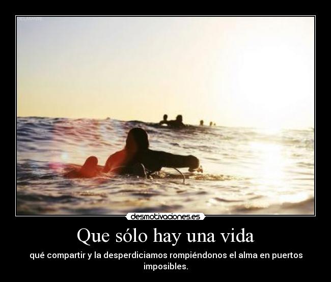 Que sólo hay una vida - qué compartir y la desperdiciamos rompiéndonos el alma en puertos imposibles.