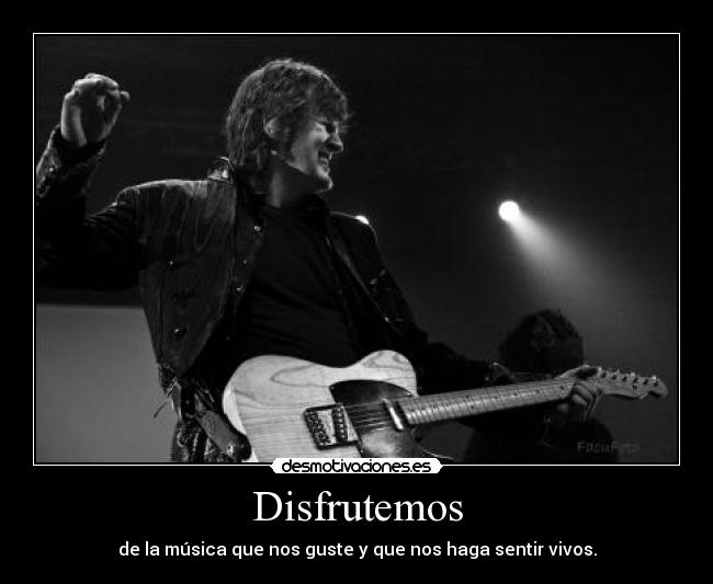 Disfrutemos - de la música que nos guste y que nos haga sentir vivos.