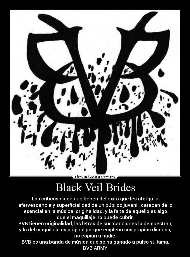 Black Veil Brides - Los críticos dicen que beben del éxito que les otorga la
efervescencia y superficialidad de un público juvenil, carecen de lo
esencial en la música: originalidad, y la falta de aquello es algo
que el maquillaje no puede cubrir.
BVB tienen originalidad, las letras de sus canciones lo demuestran,
y lo del maquillaje es original porque emplean sus propios diseños,
no copian a nadie.
BVB es una banda de música que se ha ganado a pulso su fama.
BVB ARMY