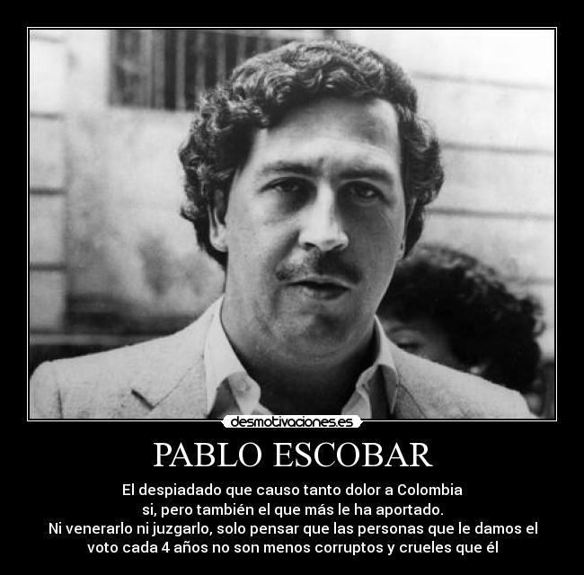 PABLO ESCOBAR - El despiadado que causo tanto dolor a Colombia
si, pero también el que más le ha aportado.
Ni venerarlo ni juzgarlo, solo pensar que las personas que le damos el
voto cada 4 años no son menos corruptos y crueles que él