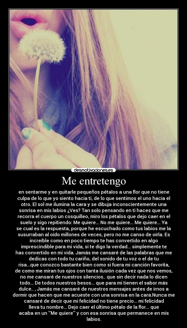 Me entretengo - en sentarme y en quitarle pequeños pétalos a una flor que no tiene
culpa de lo que yo siento hacia ti, de lo que sentimos el uno hacia el
otro. El sol me ilumina la cara y se dibuja inconscientemente una
sonrisa en mis labios ¿Ves? Tan solo pensando en ti haces que me
recorra el cuerpo un cosquilleo, miro los pétalos que dejo caer en el
suelo y sigo repitiendo: Me quiere... No me quiere... Me quiere... Ya
se cual es la respuesta, porque he escuchado como tus labios me la
susurraban al oído millones de veces, pero no me canso de oírla. Es
increíble como en poco tiempo te has convertido en algo
imprescindible para mi vida, si te digo la verdad... simplemente te
has convertido en mi vida. Jamás me cansaré de las palabras que me
dedicas con todo tu cariño, del sonido de tu voz o el de tu
risa...que conozco bastante bien como si fuera mi canción favorita,
de como me miran tus ojos con tanta ilusión cada vez que nos vemos,
no me cansaré de nuestros silencios.. que sin decir nada lo dicen
todo... De todos nuestros besos... que para mi tienen el sabor más
dulce.. , Jamás me cansaré de nuestros mensajes antes de irnos a
dormir que hacen que me acueste con una sonrisa en la cara.Nunca me
cansaré de decir que mi felicidad no tiene precio... mi felicidad
lleva tu nombre... Dejo caer el último pétalo de la flor... que
acaba en un Me quiere y con esa sonrisa que permanece en mis
labios.
