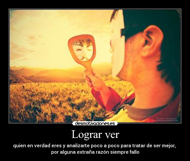 Lograr ver - quien en verdad eres y analizarte poco a poco para tratar de ser mejor,
por alguna extraña razón siempre fallo