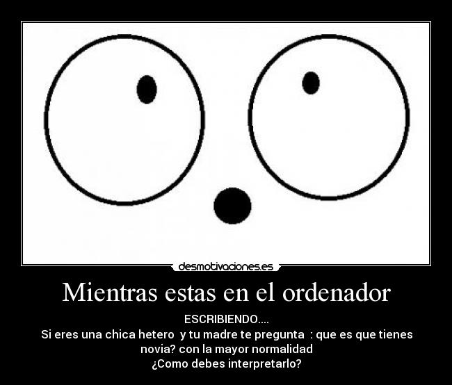 Mientras estas en el ordenador - ESCRIBIENDO....
Si eres una chica hetero  y tu madre te pregunta  : que es que tienes
novia? con la mayor normalidad
¿Como debes interpretarlo?