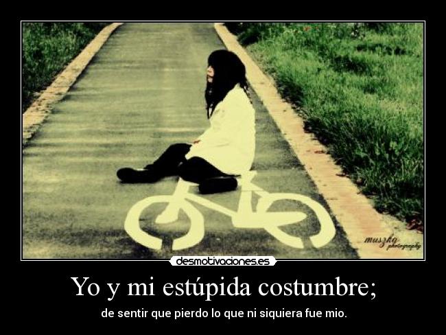 Yo y mi estúpida costumbre; - de sentir que pierdo lo que ni siquiera fue mio.