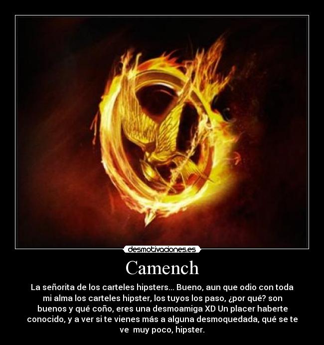 Camench - La señorita de los carteles hipsters... Bueno, aun que odio con toda
mi alma los carteles hipster, los tuyos los paso, ¿por qué? son
buenos y qué coño, eres una desmoamiga XD Un placer haberte
conocido, y a ver si te vienes más a alguna desmoquedada, qué se te
ve muy poco, hipster.