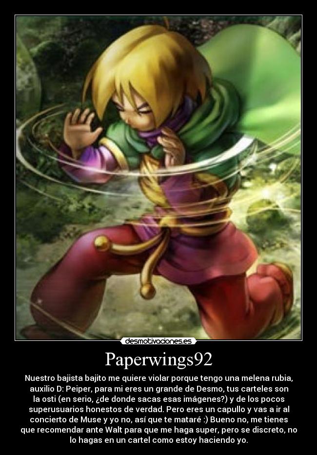 Paperwings92 - Nuestro bajista bajito me quiere violar porque tengo una melena rubia,
auxilio D: Peiper, para mi eres un grande de Desmo, tus carteles son
la osti (en serio, ¿de donde sacas esas imágenes?) y de los pocos
superusuarios honestos de verdad. Pero eres un capullo y vas a ir al
concierto de Muse y yo no, así que te mataré :) Bueno no, me tienes
que recomendar ante Walt para que me haga super, pero se discreto, no
lo hagas en un cartel como estoy haciendo yo.