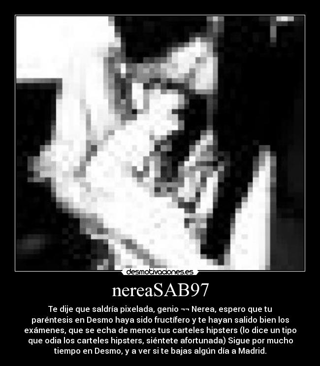nereaSAB97 - Te dije que saldría pixelada, genio ¬¬ Nerea, espero que tu
paréntesis en Desmo haya sido fructífero y te hayan salido bien los
exámenes, que se echa de menos tus carteles hipsters (lo dice un tipo
que odia los carteles hipsters, siéntete afortunada) Sigue por mucho
tiempo en Desmo, y a ver si te bajas algún día a Madrid.