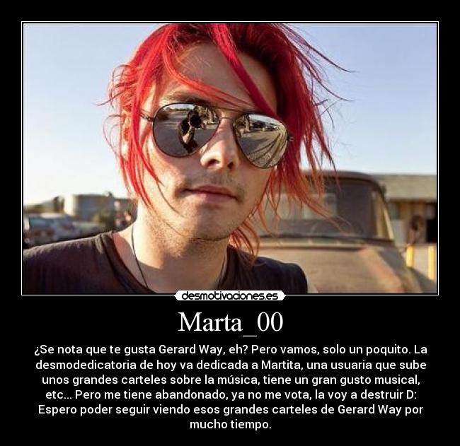 Marta_00 - ¿Se nota que te gusta Gerard Way, eh? Pero vamos, solo un poquito. La
desmodedicatoria de hoy va dedicada a Martita, una usuaria que sube
unos grandes carteles sobre la música, tiene un gran gusto musical,
etc... Pero me tiene abandonado, ya no me vota, la voy a destruir D:
Espero poder seguir viendo esos grandes carteles de Gerard Way por
mucho tiempo.