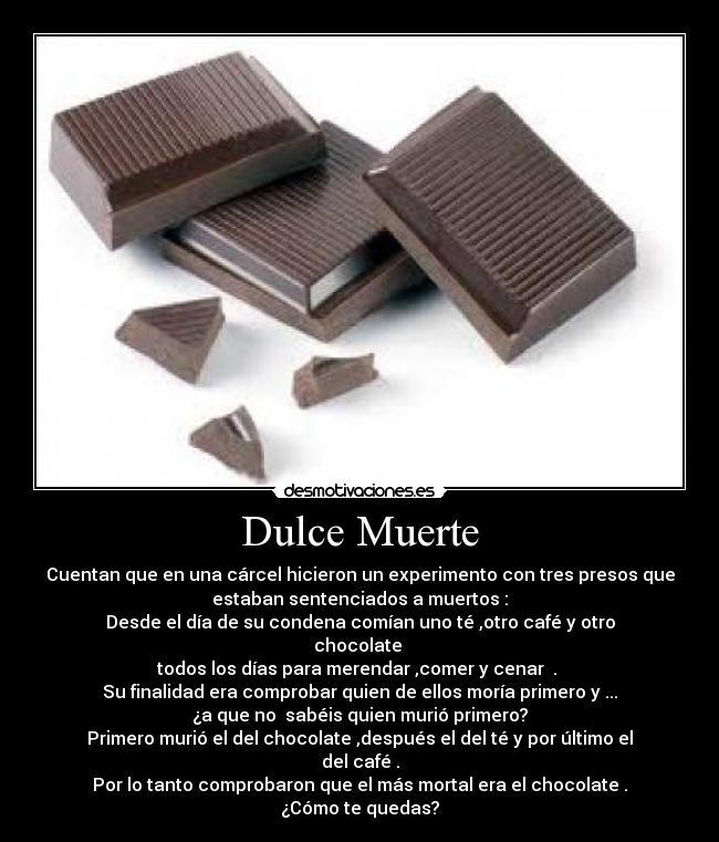 Dulce Muerte - Cuentan que en una cárcel hicieron un experimento con tres presos que
estaban sentenciados a muertos :
Desde el día de su condena comían uno té ,otro café y otro
chocolate 
todos los días para merendar ,comer y cenar  . 
Su finalidad era comprobar quien de ellos moría primero y ...
¿a que no  sabéis quien murió primero?
Primero murió el del chocolate ,después el del té y por último el
del café .
Por lo tanto comprobaron que el más mortal era el chocolate .
¿Cómo te quedas?