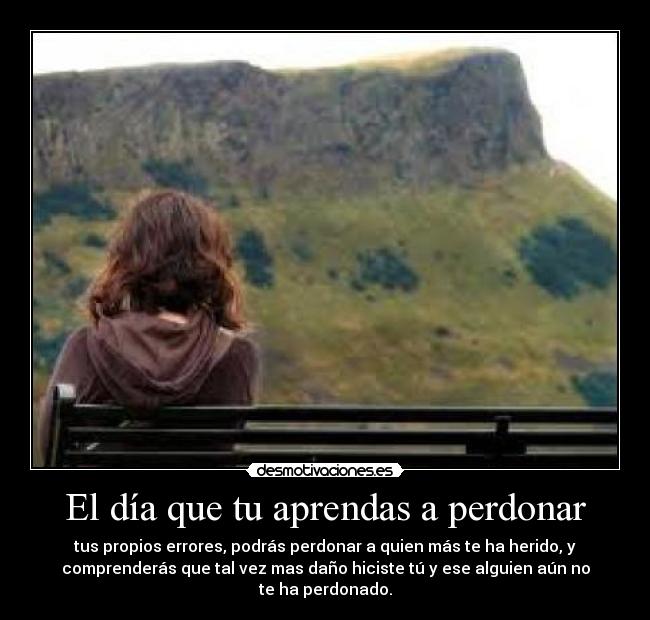 El día que tu aprendas a perdonar - tus propios errores, podrás perdonar a quien más te ha herido, y
comprenderás que tal vez mas daño hiciste tú y ese alguien aún no
te ha perdonado.