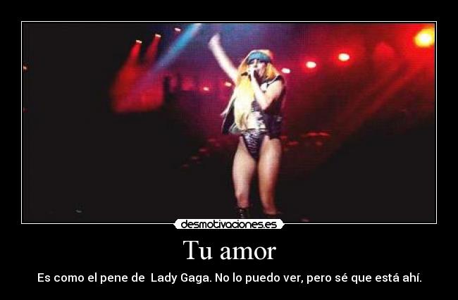 Tu amor - Es como el pene de  Lady Gaga. No lo puedo ver, pero sé que está ahí.