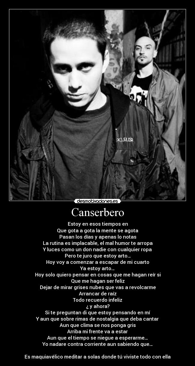 Canserbero - Estoy en esos tiempos en
Que gota a gota la mente se agota
Pasan los días y apenas lo notas
La rutina es implacable, el mal humor te arropa
Y luces como un don nadie con cualquier ropa
Pero te juro que estoy arto…
Hoy voy a comenzar a escapar de mi cuarto
Ya estoy arto…
Hoy solo quiero pensar en cosas que me hagan reír si
Que me hagan ser feliz
Dejar de mirar grises nubes que vas a revolcarme
Arrancar de raíz
Todo recuerdo infeliz
¿ y ahora?
Si te preguntan di que estoy pensando en mí
Y aun que sobre rimas de nostalgia que deba cantar
Aun que clima se nos ponga gris
Arriba mi frente va a estar
Aun que el tiempo se niegue a esperarme…
Yo nadare contra corriente aun sabiendo que…
Es maquiavélico meditar a solas donde tú viviste todo con ella