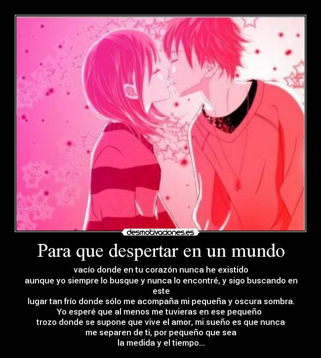 Para que despertar en un mundo - vacío donde en tu corazón nunca he existido
aunque yo siempre lo busque y nunca lo encontré, y sigo buscando en este
lugar tan frío donde sólo me acompaña mi pequeña y oscura sombra.
Yo esperé que al menos me tuvieras en ese pequeño 
trozo donde se supone que vive el amor, mi sueño es que nunca
me separen de ti, por pequeño que sea
la medida y el tiempo...