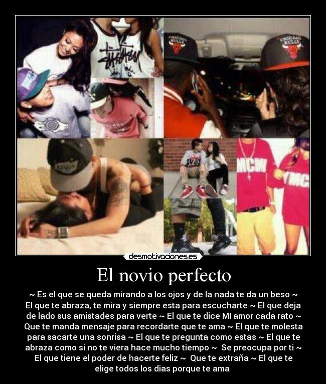 El novio perfecto - ~ Es el que se queda mirando a los ojos y de la nada te da un beso ~
El que te abraza, te mira y siempre esta para escucharte ~ El que deja
de lado sus amistades para verte ~ El que te dice MI amor cada rato ~
Que te manda mensaje para recordarte que te ama ~ El que te molesta
para sacarte una sonrisa ~ El que te pregunta como estas ~ El que te
abraza como si no te viera hace mucho tiempo ~ Se preocupa por ti ~
El que tiene el poder de hacerte feliz ~ Que te extraña ~ El que te
elige todos los dias porque te ama ♥