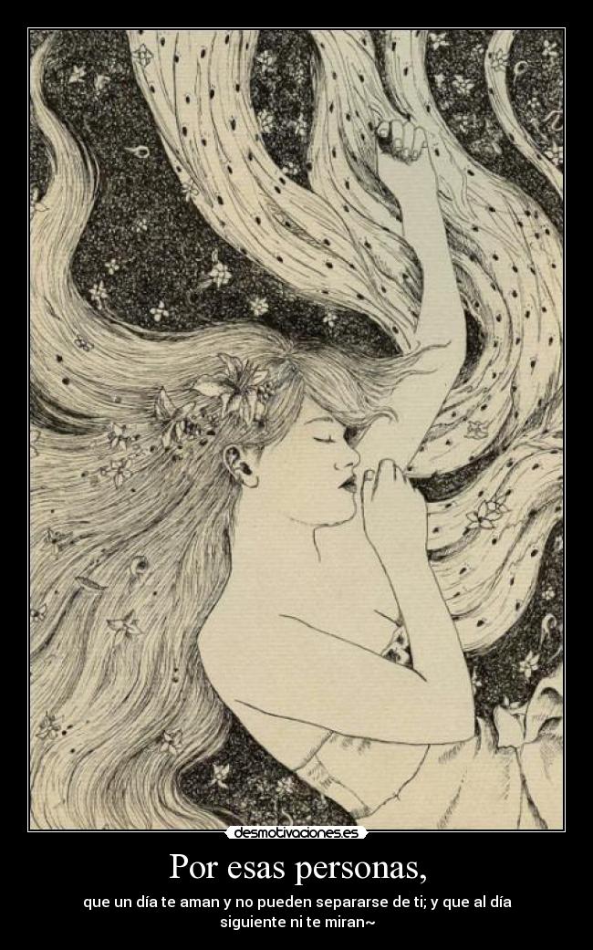 Por esas personas, - que un día te aman y no pueden separarse de ti; y que al día siguiente ni te miran~