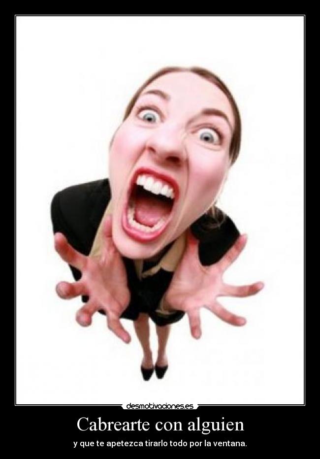 Cabrearte con alguien - y que te apetezca tirarlo todo por la ventana.