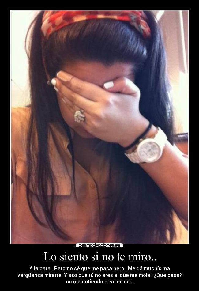 Lo siento si no te miro.. - A la cara.. Pero no sé que me pasa pero.. Me dá muchísima
vergüenza mirarte. Y eso que tú no eres el que me mola.. ¿Que pasa?
no me entiendo ni yo misma.