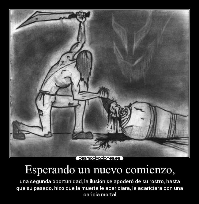 Esperando un nuevo comienzo, - una segunda oportunidad, la ilusión se apoderó de su rostro, hasta
que su pasado, hizo que la muerte le acariciara, le acariciara con una
caricia mortal