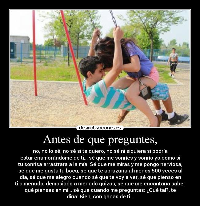 Antes de que preguntes, - no, no lo sé, no sé si te quiero, no sé ni siquiera si podría
estar enamorándome de ti... sé que me sonríes y sonrío yo,como si
tu sonrisa arrastrara a la mía. Sé que me miras y me pongo nerviosa,
sé que me gusta tu boca, sé que te abrazaría al menos 500 veces al
día, sé que me alegro cuando sé que te voy a ver, sé que pienso en
ti a menudo, demasiado a menudo quizás, sé que me encantaría saber
qué piensas en mí... sé que cuando me preguntas: ¿Qué tal?, te
diría: Bien, con ganas de ti…