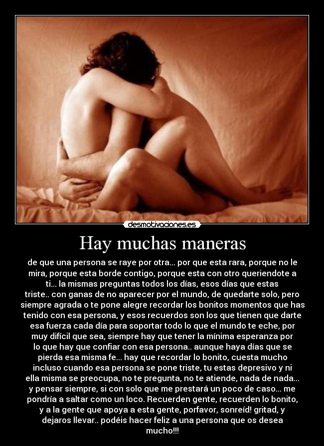 Hay muchas maneras - de que una persona se raye por otra... por que esta rara, porque no le
mira, porque esta borde contigo, porque esta con otro queriendote a
ti... la mismas preguntas todos los días, esos días que estas
triste.. con ganas de no aparecer por el mundo, de quedarte solo, pero
siempre agrada o te pone alegre recordar los bonitos momentos que has
tenido con esa persona, y esos recuerdos son los que tienen que darte
esa fuerza cada día para soportar todo lo que el mundo te eche, por
muy difícil que sea, siempre hay que tener la mínima esperanza por
lo que hay que confiar con esa persona.. aunque haya días que se
pierda esa misma fe... hay que recordar lo bonito, cuesta mucho
incluso cuando esa persona se pone triste, tu estas depresivo y ni
ella misma se preocupa, no te pregunta, no te atiende, nada de nada...
y pensar siempre, si con solo que me prestará un poco de caso... me
pondría a saltar como un loco. Recuerden gente, recuerden lo bonito,
y a la gente que apoya a esta gente, porfavor, sonreíd! gritad, y
dejaros llevar.. podéis hacer feliz a una persona que os desea
mucho!!!