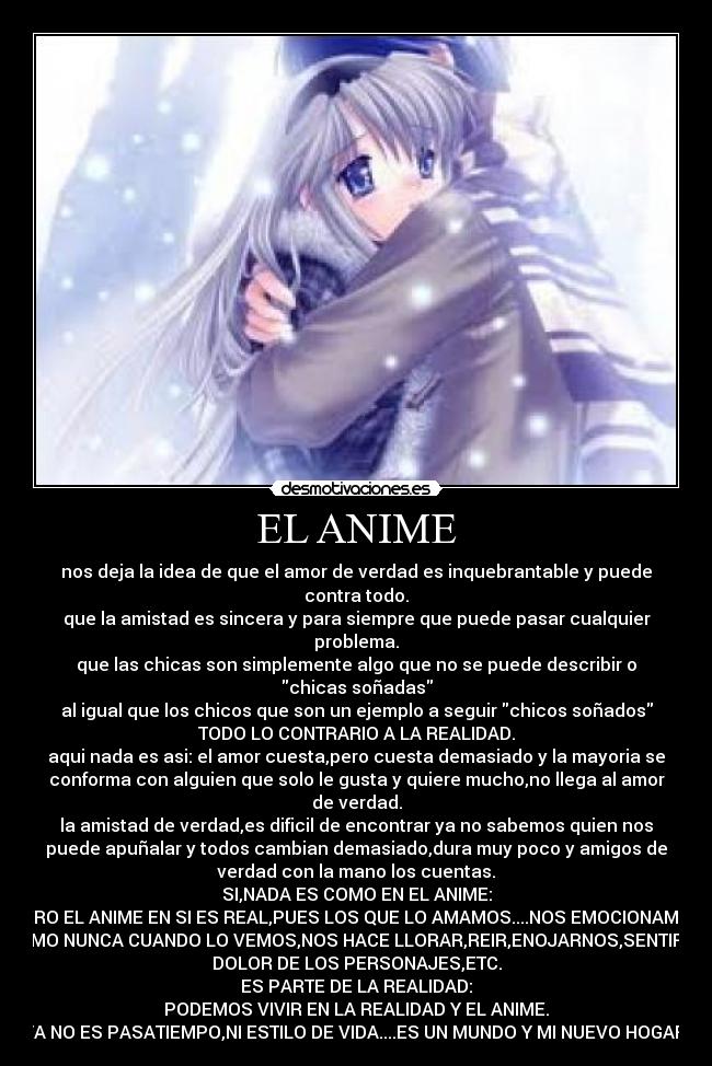 EL ANIME - nos deja la idea de que el amor de verdad es inquebrantable y puede
contra todo.
que la amistad es sincera y para siempre que puede pasar cualquier
problema.
que las chicas son simplemente algo que no se puede describir o
chicas soñadas
al igual que los chicos que son un ejemplo a seguir chicos soñados
TODO LO CONTRARIO A LA REALIDAD.
aqui nada es asi: el amor cuesta,pero cuesta demasiado y la mayoria se
conforma con alguien que solo le gusta y quiere mucho,no llega al amor
de verdad.
la amistad de verdad,es dificil de encontrar ya no sabemos quien nos
puede apuñalar y todos cambian demasiado,dura muy poco y amigos de
verdad con la mano los cuentas.
SI,NADA ES COMO EN EL ANIME:
PERO EL ANIME EN SI ES REAL,PUES LOS QUE LO AMAMOS....NOS EMOCIONAMOS
COMO NUNCA CUANDO LO VEMOS,NOS HACE LLORAR,REIR,ENOJARNOS,SENTIR EL
DOLOR DE LOS PERSONAJES,ETC.
ES PARTE DE LA REALIDAD:
PODEMOS VIVIR EN LA REALIDAD Y EL ANIME.
YA NO ES PASATIEMPO,NI ESTILO DE VIDA....ES UN MUNDO Y MI NUEVO HOGAR.