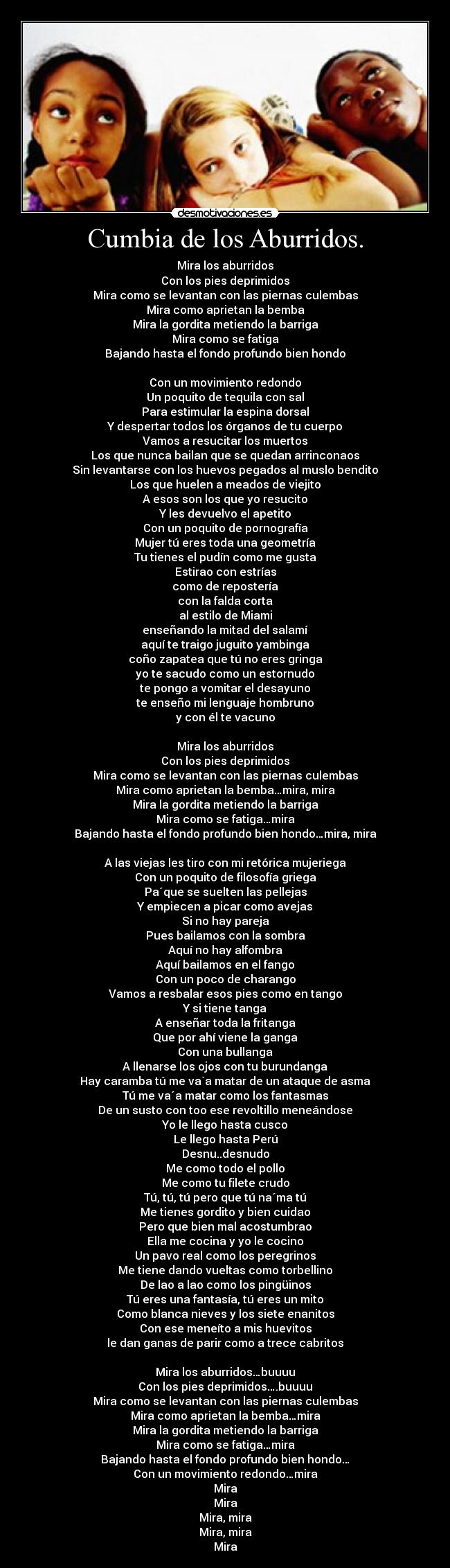 Cumbia de los Aburridos. - Mira los aburridos
Con los pies deprimidos
Mira como se levantan con las piernas culembas
Mira como aprietan la bemba
Mira la gordita metiendo la barriga
Mira como se fatiga
Bajando hasta el fondo profundo bien hondo
Con un movimiento redondo
Un poquito de tequila con sal
Para estimular la espina dorsal
Y despertar todos los órganos de tu cuerpo
Vamos a resucitar los muertos
Los que nunca bailan que se quedan arrinconaos
Sin levantarse con los huevos pegados al muslo bendito
Los que huelen a meados de viejito
A esos son los que yo resucito
Y les devuelvo el apetito
Con un poquito de pornografía
Mujer tú eres toda una geometría
Tu tienes el pudín como me gusta
Estirao con estrías
como de repostería
con la falda corta
al estilo de Miami
enseñando la mitad del salamí
aquí te traigo juguito yambinga
coño zapatea que tú no eres gringa
yo te sacudo como un estornudo
te pongo a vomitar el desayuno
te enseño mi lenguaje hombruno
y con él te vacuno
Mira los aburridos
Con los pies deprimidos
Mira como se levantan con las piernas culembas
Mira como aprietan la bemba…mira, mira
Mira la gordita metiendo la barriga
Mira como se fatiga…mira
Bajando hasta el fondo profundo bien hondo…mira, mira
A las viejas les tiro con mi retórica mujeriega
Con un poquito de filosofía griega
Pa´que se suelten las pellejas
Y empiecen a picar como avejas
Si no hay pareja
Pues bailamos con la sombra
Aquí no hay alfombra
Aquí bailamos en el fango
Con un poco de charango
Vamos a resbalar esos pies como en tango
Y si tiene tanga
A enseñar toda la fritanga
Que por ahí viene la ganga
Con una bullanga
A llenarse los ojos con tu burundanga
Hay caramba tú me va`a matar de un ataque de asma
Tú me va´a matar como los fantasmas
De un susto con too ese revoltillo meneándose
Yo le llego hasta cusco
Le llego hasta Perú
Desnu..desnudo
Me como todo el pollo
Me como tu filete crudo
Tú, tú, tú pero que tú na´ma tú
Me tienes gordito y bien cuidao
Pero que bien mal acostumbrao
Ella me cocina y yo le cocino
Un pavo real como los peregrinos
Me tiene dando vueltas como torbellino
De lao a lao como los pingüinos
Tú eres una fantasía, tú eres un mito
Como blanca nieves y los siete enanitos
Con ese meneíto a mis huevitos
le dan ganas de parir como a trece cabritos
Mira los aburridos…buuuu
Con los pies deprimidos….buuuu
Mira como se levantan con las piernas culembas
Mira como aprietan la bemba…mira
Mira la gordita metiendo la barriga
Mira como se fatiga…mira
Bajando hasta el fondo profundo bien hondo…
Con un movimiento redondo…mira
Mira
Mira
Mira, mira
Mira, mira
Mira