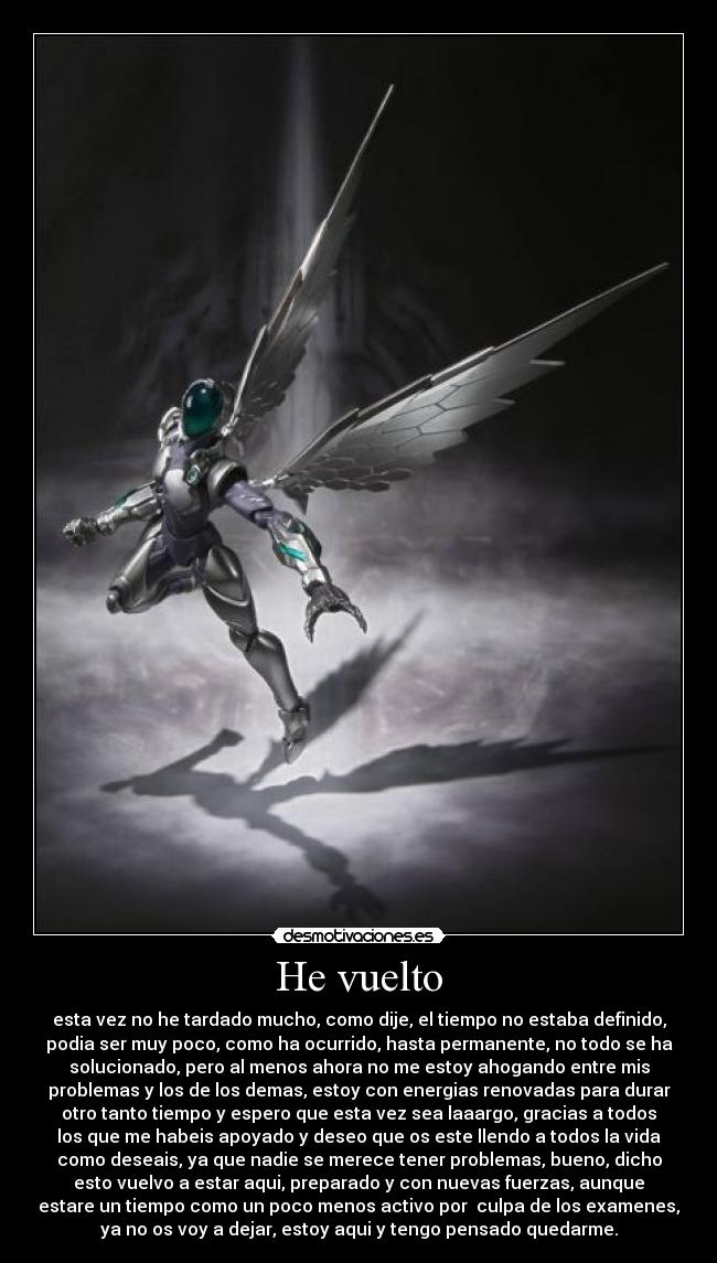 He vuelto - esta vez no he tardado mucho, como dije, el tiempo no estaba definido,
podia ser muy poco, como ha ocurrido, hasta permanente, no todo se ha
solucionado, pero al menos ahora no me estoy ahogando entre mis
problemas y los de los demas, estoy con energias renovadas para durar
otro tanto tiempo y espero que esta vez sea laaargo, gracias a todos
los que me habeis apoyado y deseo que os este llendo a todos la vida
como deseais, ya que nadie se merece tener problemas, bueno, dicho
esto vuelvo a estar aqui, preparado y con nuevas fuerzas, aunque
estare un tiempo como un poco menos activo por  culpa de los examenes,
ya no os voy a dejar, estoy aqui y tengo pensado quedarme.