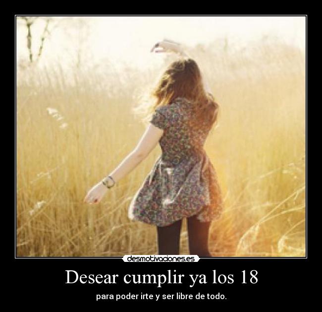 Desear cumplir ya los 18 - para poder irte y ser libre de todo.