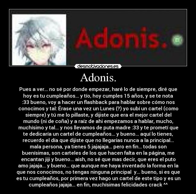 Adonis. - Pues a ver... no sé por donde empezar, haré lo de siempre, diré que
hoy es tu cumpleaños... y tío, hoy cumples 15 años, y se te nota
:33 bueno, voy a hacer un flashback para hablar sobre cómo nos
conocimos y tal: Érase una vez un Lunes (?) yo subí un cartel (como
siempre) y tú me lo pillaste, y dijiste que era el mejor cartel del
mundo (ni de coña) y a raíz de ahi empezamos a hablar, mucho,
muchísimo y tal... y nos llevamos de puta madre :33 y te prometí que
te dedicaría un cartel de cumpleaños... y bueno... aquí lo tienes,
recuerdo el día que dijiste que no llegarías nunca a la principal...
mala persona, ya tienes 5 jajajaja... pero en fin... todas son
buenísimas, son carteles de los que hacen falta en la página, me
encantan jiji y bueno... aish, no sé que mas decir, que eres el puto
amo jajaja... y bueno... que aunque me haya inventado la forma en la
que nos conocimos, no tengas ninguna principal y... bueno, si es que
es tu cumpleaños, por primera vez hago un cartel de este tipo y es un
cumpleaños jajaja... en fin, muchísimas felicidades crack ^^