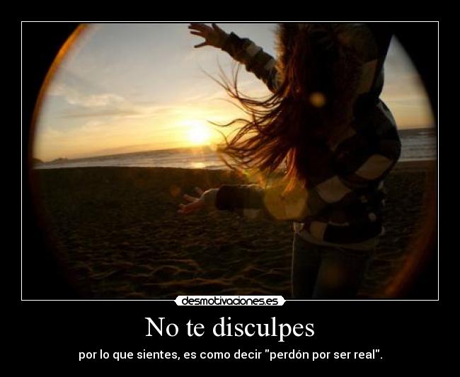 No te disculpes - por lo que sientes, es como decir perdón por ser real.