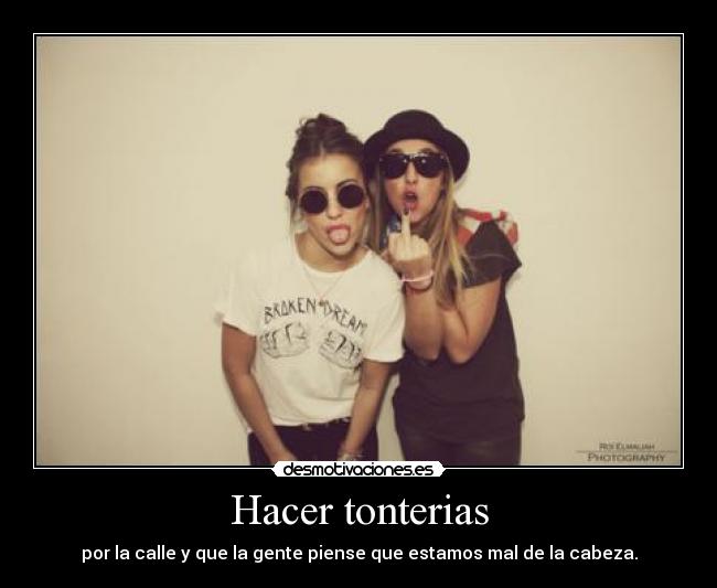 Hacer tonterias - por la calle y que la gente piense que estamos mal de la cabeza.