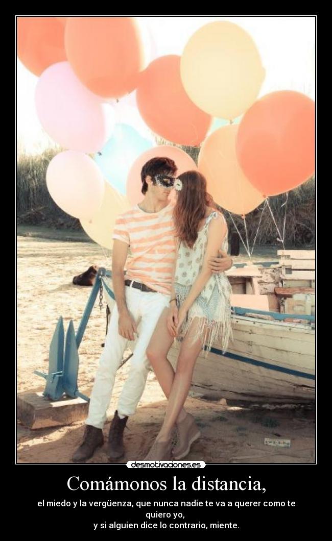 Comámonos la distancia, - el miedo y la vergüenza, que nunca nadie te va a querer como te quiero yo,
y si alguien dice lo contrario, miente.