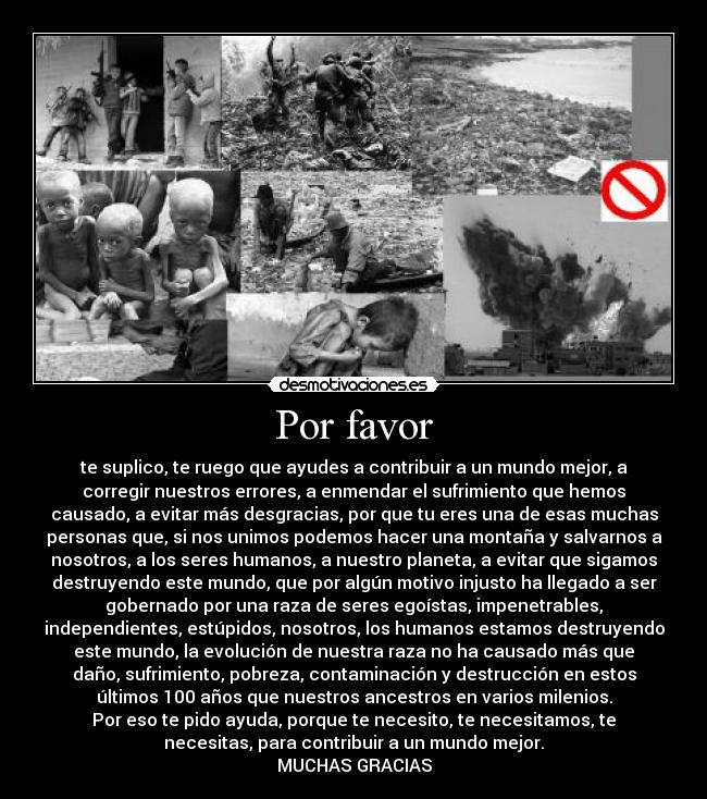 Por favor - te suplico, te ruego que ayudes a contribuir a un mundo mejor, a
corregir nuestros errores, a enmendar el sufrimiento que hemos
causado, a evitar más desgracias, por que tu eres una de esas muchas
personas que, si nos unimos podemos hacer una montaña y salvarnos a
nosotros, a los seres humanos, a nuestro planeta, a evitar que sigamos
destruyendo este mundo, que por algún motivo injusto ha llegado a ser
gobernado por una raza de seres egoístas, impenetrables,
independientes, estúpidos, nosotros, los humanos estamos destruyendo
este mundo, la evolución de nuestra raza no ha causado más que
daño, sufrimiento, pobreza, contaminación y destrucción en estos
últimos 100 años que nuestros ancestros en varios milenios.
Por eso te pido ayuda, porque te necesito, te necesitamos, te
necesitas, para contribuir a un mundo mejor.
MUCHAS GRACIAS