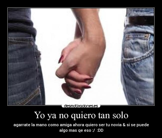 Yo ya no quiero tan solo - agarrate la mano como amiga ahora quiero ser tu novia & si se puede
algo mas qe eso :/ :DD