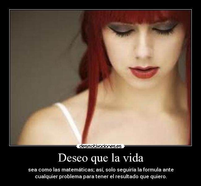 Deseo que la vida - sea como las matemáticas; así, solo seguiría la formula ante
cualquier problema para tener el resultado que quiero.
