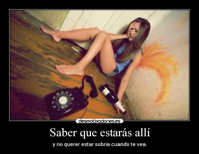 Saber que estarás allí - y no querer estar sobria cuando te vea.