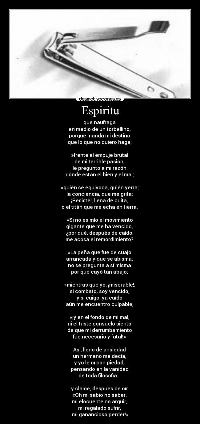 Espiritu - que naufraga
en medio de un torbellino,
porque manda mi destino
que lo que no quiero haga;
»frente al empuje brutal
de mi terrible pasión,
le pregunto a mi razón
dónde están el bien y el mal;
»quién se equivoca, quién yerra;
la conciencia, que me grita:
¡Resiste!, llena de cuita,
o el titán que me echa en tierra.
»Si no es mío el movimiento
gigante que me ha vencido,
¿por qué, después de caído,
me acosa el remordimiento?
»La peña que fue de cuajo
arrancada y que se abisma,
no se pregunta a sí misma
por qué cayó tan abajo;
»mientras que yo, ¡miserable!,
si combato, soy vencido,
y si caigo, ya caído
aún me encuentro culpable,
»¡y en el fondo de mi mal,
ni el triste consuelo siento
de que mi derrumbamiento
fue necesario y fatal!»
Así, lleno de ansiedad
un hermano me decía,
y yo le oí con piedad,
pensando en la vanidad
de toda filosofía...
y clamé, después de oír
«Oh mi sabio no saber,
mi elocuente no argüir,
mi regalado sufrir,
mi ganancioso perder!»