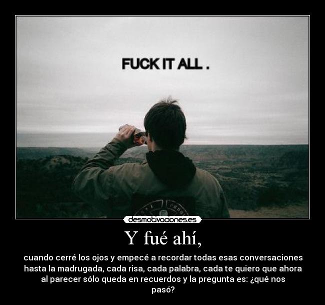 Y fué ahí, - cuando cerré los ojos y empecé a recordar todas esas conversaciones
hasta la madrugada, cada risa, cada palabra, cada te quiero que ahora
al parecer sólo queda en recuerdos y la pregunta es: ¿qué nos
pasó?