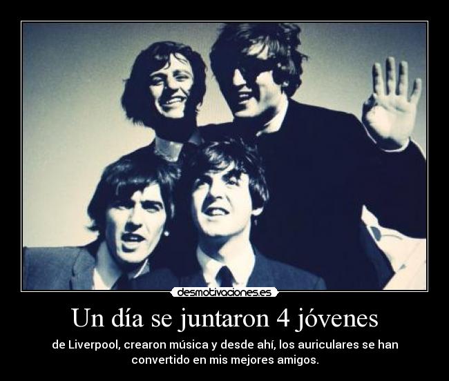 Un día se juntaron 4 jóvenes - de Liverpool, crearon música y desde ahí, los auriculares se han
convertido en mis mejores amigos.