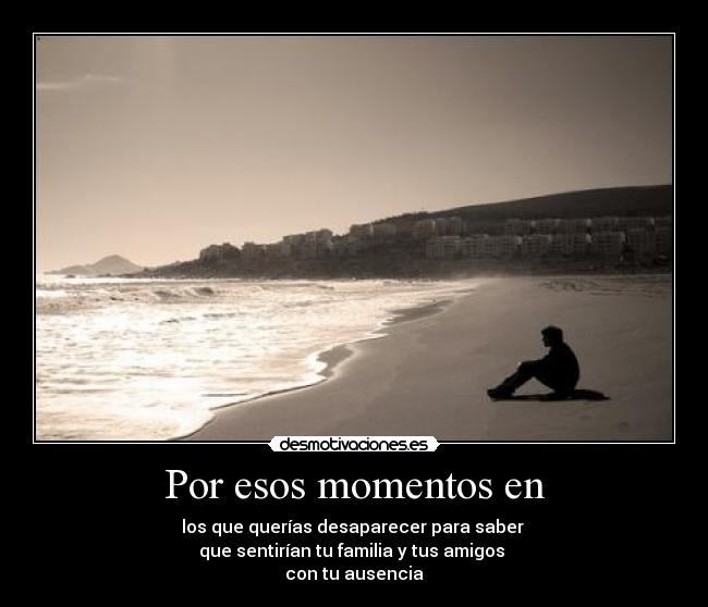 Por esos momentos en - los que querías desaparecer para saber
que sentirían tu familia y tus amigos
con tu ausencia