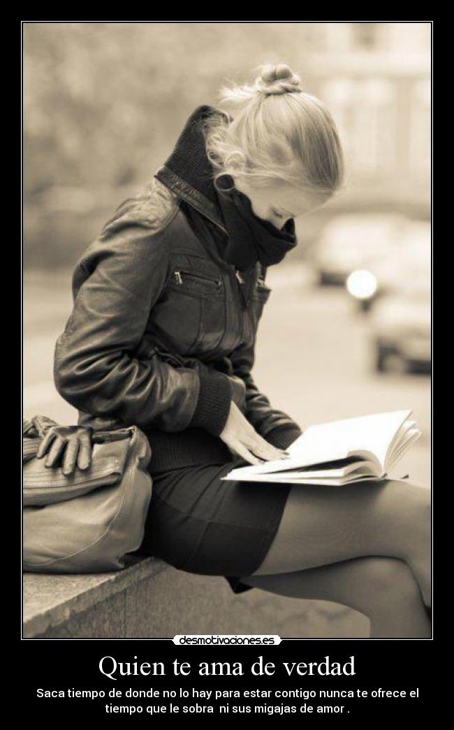 Quien te ama de verdad - Saca tiempo de donde no lo hay para estar contigo nunca te ofrece el
tiempo que le sobra  ni sus migajas de amor .