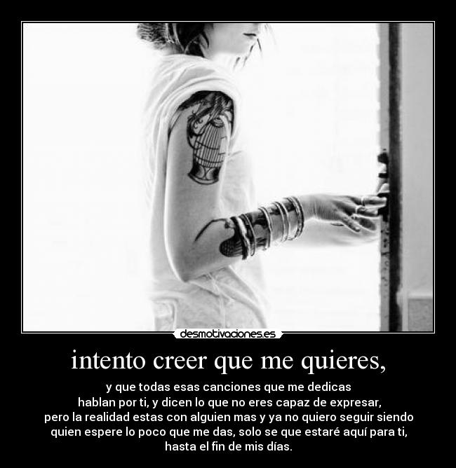 intento creer que me quieres, - y que todas esas canciones que me dedicas
hablan por ti, y dicen lo que no eres capaz de expresar,
pero la realidad estas con alguien mas y ya no quiero seguir siendo
quien espere lo poco que me das, solo se que estaré aquí para ti,
hasta el fin de mis días.