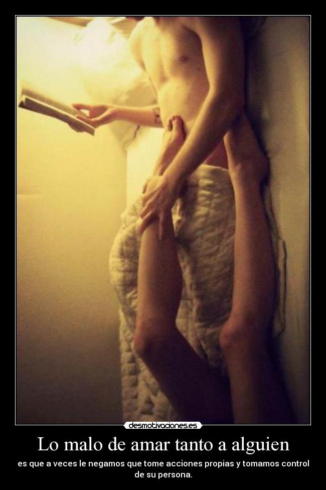 Lo malo de amar tanto a alguien - es que a veces le negamos que tome acciones propias y tomamos control
de su persona.
