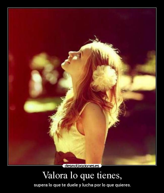 Valora lo que tienes, -