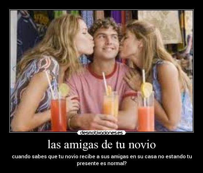 las amigas de tu novio - cuando sabes que tu novio recibe a sus amigas en su casa no estando tu
presente es normal?